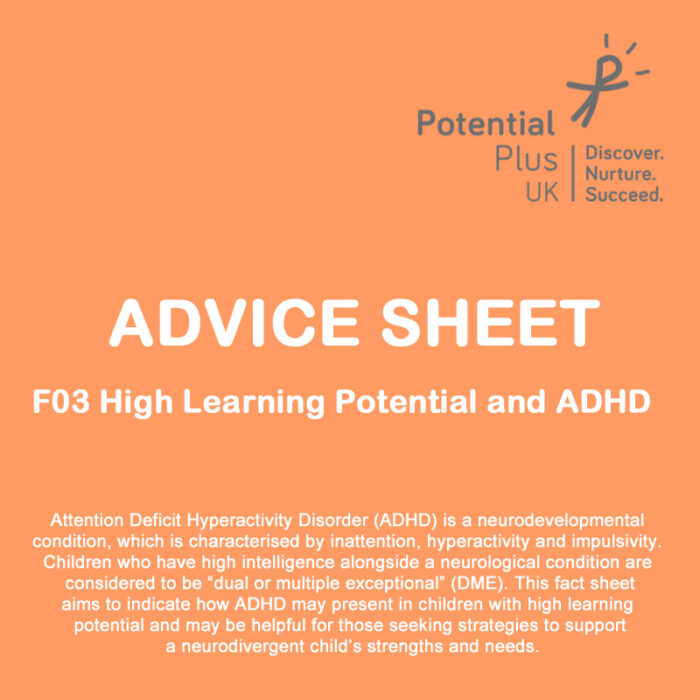 Advice sheet F03 High Learning Potential and ADHD Front cover - Attention Deficit Hyperactivity Disorder is a neurodevelopmental condition which is characterised by inattention, hyperactivity and impulsivity. This fact sheet aims to indicate how ADHD may present in children with high learning potential and may be helpful for those seeking strategies to support a neurodivergent child's strengths and needs.