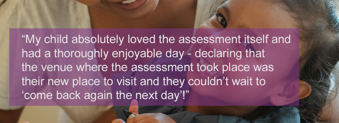 young smiling child and mother: testimonial wording “My child absolutely loved the assessment itself and had a thoroughly enjoyable day - declaring that the venue where the assessment took place, was their new favourite place to visit and they couldn't wait to 'come back again the next day'!”