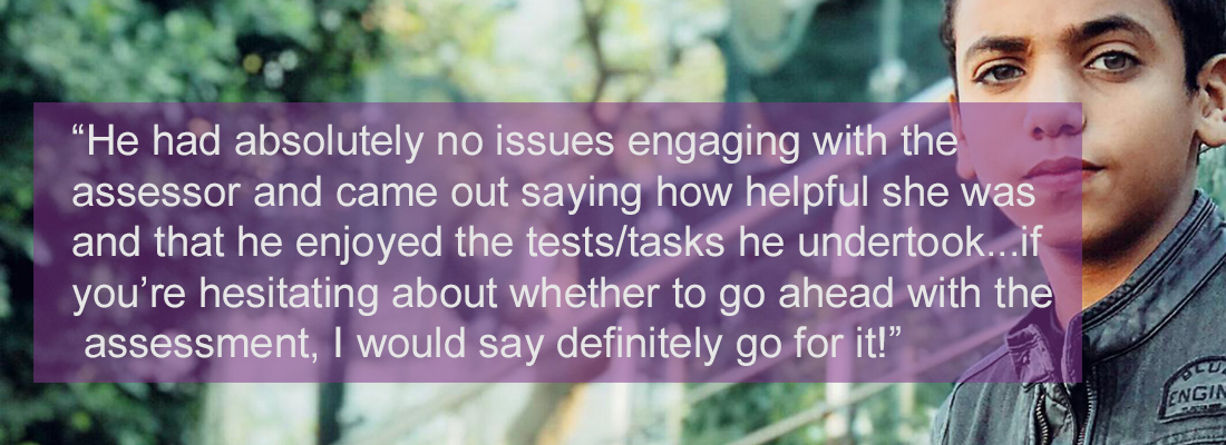 Early teenage boy standing staring. Wording: “He had absolutely no issues engaging with the assessor and came out saying how helpful she was and that he enjoyed the tests/tasks he undertook. If you’re hesitating about whether to go ahead with the assessment, I would say definitely go for it!”