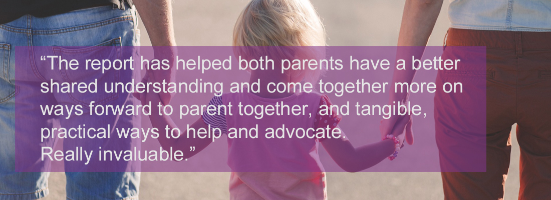 Back view of child standing between parents holding their hands. Wording: "The report has helped both parents have a better shared understanding and come together more on ways forward to parent together, and tangible, practical ways to help and advocate. Really invaluable.”