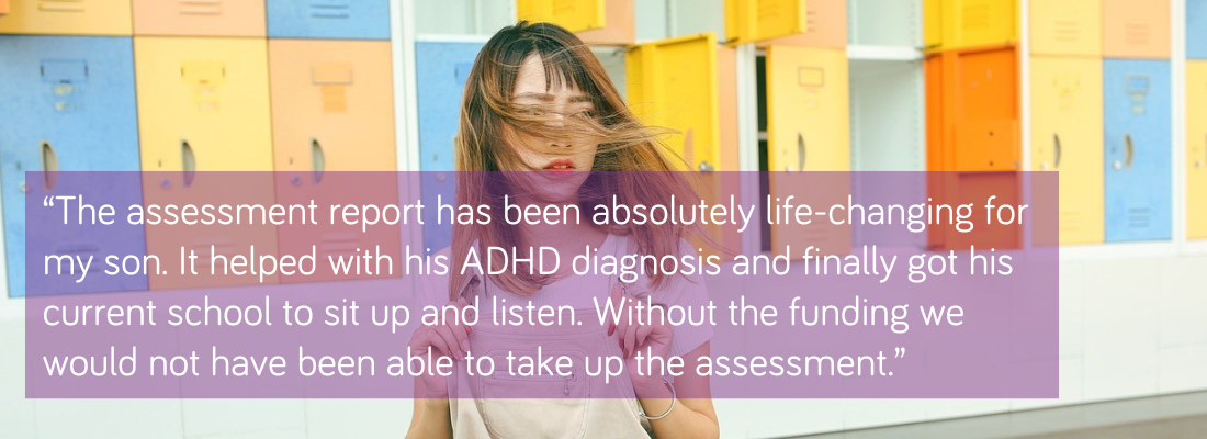 “The assessment report has been absolutely life-changing for my son. It helped with his ADHD diagnosis and finally got his current school to sit up and listen. Without the funding we would not have been able to take up the assessment.”