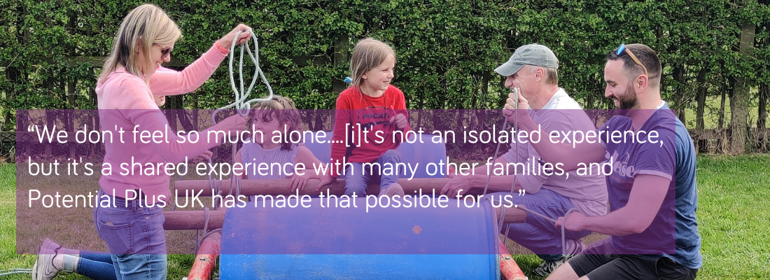 “We don't feel so much alone....[i]t's not an isolated experience, but it's a shared experience with many other families, and Potential Plus UK has made that possible for us.”